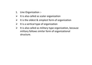 1. Line Organization :-
It is also called as scalar organization
It is the oldest & simplest form of organization
It is a vertical type of organization
It is also called as military type organization, because
military follows similar form of organizational
military follows similar form of organizational
structure.
 