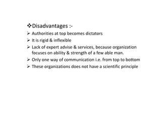 Disadvantages :-
Authorities at top becomes dictators
It is rigid & inflexible
Lack of expert advise & services, because organization
focuses on ability & strength of a few able man.
Only one way of communication i.e. from top to bottom
These organizations does not have a scientific principle
 