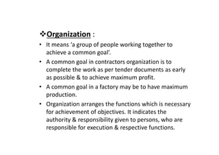 Organization :
• It means ‘a group of people working together to
achieve a common goal’.
• A common goal in contractors organization is to
complete the work as per tender documents as early
as possible & to achieve maximum profit.
as possible & to achieve maximum profit.
• A common goal in a factory may be to have maximum
production.
• Organization arranges the functions which is necessary
for achievement of objectives. It indicates the
authority & responsibility given to persons, who are
responsible for execution & respective functions.
 