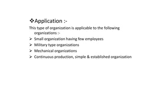 Application :-
This type of organization is applicable to the following
organizations :-
Small organization having few employees
Military type organizations
Mechanical organizations
Continuous production, simple & established organization
Continuous production, simple & established organization
 