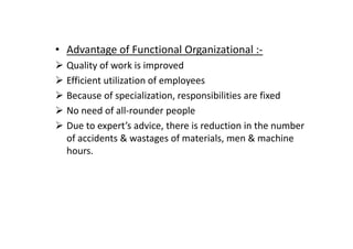• Advantage of Functional Organizational :-
Quality of work is improved
Efficient utilization of employees
Because of specialization, responsibilities are fixed
No need of all-rounder people
Due to expert’s advice, there is reduction in the number
Due to expert’s advice, there is reduction in the number
of accidents & wastages of materials, men & machine
hours.
 