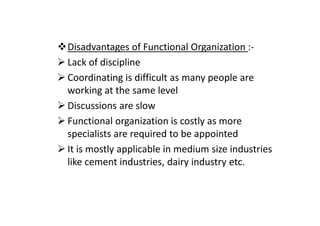 Disadvantages of Functional Organization :-
Lack of discipline
Coordinating is difficult as many people are
working at the same level
Discussions are slow
Functional organization is costly as more
specialists are required to be appointed
It is mostly applicable in medium size industries
like cement industries, dairy industry etc.
 