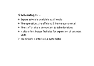 Advantages :-
Expert advice is available at all levels
The operations are efficient & hence economical
The staff at site is competent to take decisions
It also offers better facilities for expansion of business
It also offers better facilities for expansion of business
units
Team work is effective & systematic
 