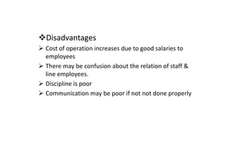 Disadvantages
Cost of operation increases due to good salaries to
employees
There may be confusion about the relation of staff &
line employees.
Discipline is poor
Discipline is poor
Communication may be poor if not not done properly
 