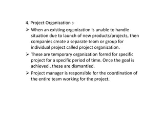 4. Project Organization :-
When an existing organization is unable to handle
situation due to launch of new products/projects, then
companies create a separate team or group for
individual project called project organization.
These are temporary organization formd for specific
project for a specific period of time. Once the goal is
project for a specific period of time. Once the goal is
achieved , these are dismantled.
Project manager is responsible for the coordination of
the entire team working for the project.
 