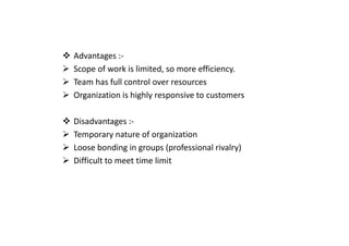 Advantages :-
Scope of work is limited, so more efficiency.
Team has full control over resources
Organization is highly responsive to customers
Disadvantages :-
Disadvantages :-
Temporary nature of organization
Loose bonding in groups (professional rivalry)
Difficult to meet time limit
 