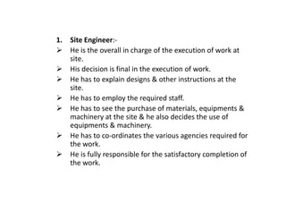 1. Site Engineer:-
He is the overall in charge of the execution of work at
site.
His decision is final in the execution of work.
He has to explain designs & other instructions at the
site.
He has to employ the required staff.
He has to employ the required staff.
He has to see the purchase of materials, equipments &
machinery at the site & he also decides the use of
equipments & machinery.
He has to co-ordinates the various agencies required for
the work.
He is fully responsible for the satisfactory completion of
the work.
 