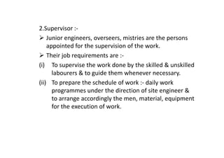 2.Supervisor :-
Junior engineers, overseers, mistries are the persons
appointed for the supervision of the work.
Their job requirements are :-
(i) To supervise the work done by the skilled & unskilled
labourers & to guide them whenever necessary.
(ii) To prepare the schedule of work :- daily work
(ii) To prepare the schedule of work :- daily work
programmes under the direction of site engineer &
to arrange accordingly the men, material, equipment
for the execution of work.
 