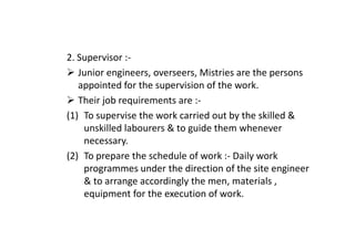 2. Supervisor :-
Junior engineers, overseers, Mistries are the persons
appointed for the supervision of the work.
Their job requirements are :-
(1) To supervise the work carried out by the skilled &
unskilled labourers & to guide them whenever
unskilled labourers & to guide them whenever
necessary.
(2) To prepare the schedule of work :- Daily work
programmes under the direction of the site engineer
& to arrange accordingly the men, materials ,
equipment for the execution of work.
 