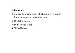 Labour :-
There are following types of labour are generally
found in construction industry :-
Unskilled labour
Semi-skilled labour
Skilled labour
 