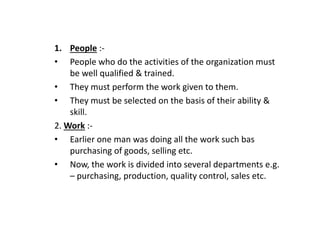 1. People :-
• People who do the activities of the organization must
be well qualified & trained.
• They must perform the work given to them.
• They must be selected on the basis of their ability &
skill.
skill.
2. Work :-
• Earlier one man was doing all the work such bas
purchasing of goods, selling etc.
• Now, the work is divided into several departments e.g.
– purchasing, production, quality control, sales etc.
 
