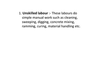 1. Unskilled labour :- These labours do
simple manual work such as cleaning,
sweeping, digging, concrete mixing,
ramming, curing, material handling etc.
 