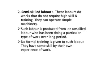 2. Semi-skilled labour :- These labours do
works that do not require high skill &
training. They can operate simple
machinery.
Such labour is produced from an unskilled
labour who has been doing a particular
type of work over long period.
labour who has been doing a particular
type of work over long period.
No formal training is given to such labour.
They have some skill by their own
experience of work.
 