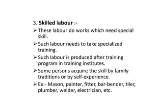3. Skilled labour :-
These labour do works which need special
skill.
Such labour needs to take specialized
training.
Such labour is produced after training
Such labour is produced after training
program in training institutes.
Some persons acquire the skill by family
traditions or by self-experience.
Ex:- Mason, painter, fitter, bar-bender, tiler,
plumber, welder, electrician, etc.
 