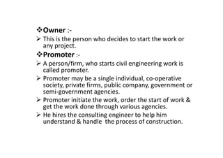 Owner :-
This is the person who decides to start the work or
any project.
Promoter :-
A person/firm, who starts civil engineering work is
called promoter.
Promoter may be a single individual, co-operative
Promoter may be a single individual, co-operative
society, private firms, public company, government or
semi-government agencies.
Promoter initiate the work, order the start of work &
get the work done through various agencies.
He hires the consulting engineer to help him
understand & handle the process of construction.
 