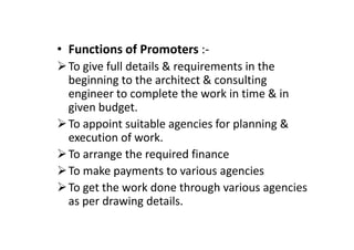 • Functions of Promoters :-
To give full details & requirements in the
beginning to the architect & consulting
engineer to complete the work in time & in
given budget.
To appoint suitable agencies for planning &
To appoint suitable agencies for planning &
execution of work.
To arrange the required finance
To make payments to various agencies
To get the work done through various agencies
as per drawing details.
 