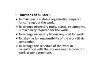 • Functions of builder :-
To maintain a suitable organization required
for carrying out the work.
To arrange necessary tools, plants, equipments,
& machinery required for the work.
To arrange necessary labour required for work.
To arrange necessary labour required for work.
To take the full responsibility of the work till its
completion.
To arrange the schedule of the work in
consultation with the site engineer & carry out
work as per agreement.
 