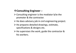Consulting Engineer :-
Consulting engineer is the mediator b/w the
promoter & the contractor.
He does advisory job in civil engineering project.
He prepares detailed drawings, estimate,
specifications & designs etc.
specifications & designs etc.
He supervises the work, guide the contractor &
his workers.
 
