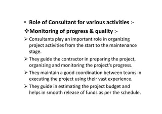 • Role of Consultant for various activities :-
Monitoring of progress & quality :-
Consultants play an important role in organizing
project activities from the start to the maintenance
stage.
They guide the contractor in preparing the project,
They guide the contractor in preparing the project,
organizing and monitoring the project's progress.
They maintain a good coordination between teams in
executing the project using their vast experience.
They guide in estimating the project budget and
helps in smooth release of funds as per the schedule.
 