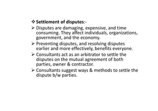 Settlement of disputes:-
Disputes are damaging, expensive, and time
consuming. They affect individuals, organizations,
government, and the economy.
Preventing disputes, and resolving disputes
earlier and more effectively, benefits everyone.
Consultants act as an arbitrator to settle the
Consultants act as an arbitrator to settle the
disputes on the mutual agreement of both
parties, owner & contractor.
Consultants suggest ways & methods to settle the
dispute b/w parties.
 