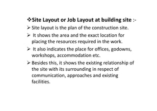 Site Layout or Job Layout at building site :-
Site layout is the plan of the construction site.
It shows the area and the exact location for
placing the resources required in the work.
It also indicates the place for offices, godowns,
workshops, accommodation etc.
workshops, accommodation etc.
Besides this, it shows the existing relationship of
the site with its surrounding in respect of
communication, approaches and existing
facilities.
 