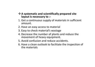 A systematic and scientifically prepared site
layout is necessary to :-
1. Get a continuous supply of materials in sufficient
amount.
2. Have an easy access to material
3. Easy to check material’s wastage
4. Decrease the number of plants and reduce the
4. Decrease the number of plants and reduce the
movement of heavy equipment.
5. Avoid confusion and reduce accidents.
6. Have a clean outlook to facilitate the inspection of
the materials
 
