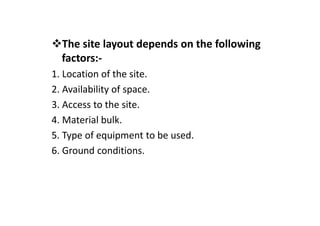 The site layout depends on the following
factors:-
1. Location of the site.
2. Availability of space.
3. Access to the site.
4. Material bulk.
5. Type of equipment to be used.
6. Ground conditions.
 