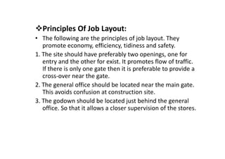 Principles Of Job Layout:
• The following are the principles of job layout. They
promote economy, efficiency, tidiness and safety.
1. The site should have preferably two openings, one for
entry and the other for exist. It promotes flow of traffic.
If there is only one gate then it is preferable to provide a
cross-over near the gate.
cross-over near the gate.
2. The general office should be located near the main gate.
This avoids confusion at construction site.
3. The godown should be located just behind the general
office. So that it allows a closer supervision of the stores.
 