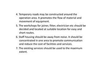 4. Temporary roads may be constructed around the
operation area. It promotes the flow of material and
movement of equipment.
5. The workshops for joiner, fitter, electrician etc should be
decided and located at suitable location for easy and
short routes.
6. Staff housing should be away from noise. It should be
concentrated in one area to promote communication
and reduce the cost of facilities and services.
7. The existing services should be used to the maximum
extent.
 