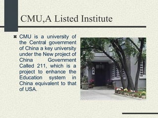 CMU,A Listed Institute CMU is a university of the Central government of China a key university under the New project of China Government Called 211, which is a project to enhance the Education system in China equivalent to that of USA. 