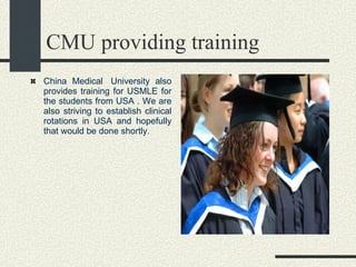 CMU providing training  China Medical  University also provides training for USMLE for the students from USA . We are also striving to establish clinical rotations in USA and hopefully that would be done shortly.   