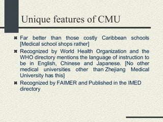 Unique features of CMU Far better than those costly Caribbean schools [Medical school shops rather]    Recognized by World Health Organization and the WHO directory mentions the language of instruction to be in English, Chinese and Japanese. [No other medical universities other than Zhejiang Medical University has this]  Recognized by FAIMER and Published in the IMED directory   
