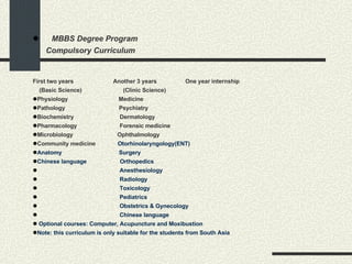     MBBS Degree Program Compulsory Curriculum First two years  Another 3 years  One year internship (Basic Science)  (Clinic Science) Physiology   Medicine   Pathology   Psychiatry   Biochemistry    Dermatology   Pharmacology  Forensic medicine  Microbiology   Ophthalmology  Community medicine    Otorhinolaryngology(ENT)  Anatomy   Surgery   Chinese language    Orthopedics     Anesthesiology    Radiology    Toxicology      Pediatrics    Obstetrics & Gynecology    Chinese language                  Optional courses: Computer, Acupuncture and Moxibustion      Note: this curriculum is only suitable for the students from South Asia  