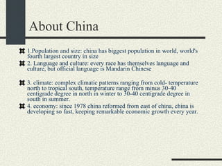 About China 1.Population and size: china has biggest population in world, world's fourth largest country in size 2. Language and culture: every race has themselves language and culture, but official language is Mandarin Chinese 3. climate: complex climatic patterns ranging from cold- temperature north to tropical south, temperature range from minus 30-40 centigrade degree in north in winter to 30-40 centigrade degree in south in summer. 4. economy: since 1978 china reformed from east of china, china is developing so fast, keeping remarkable economic growth every year.  