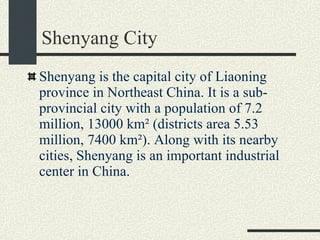 Shenyang City Shenyang is the capital city of Liaoning province in Northeast China. It is a sub-provincial city with a population of 7.2 million, 13000 km² (districts area 5.53 million, 7400 km²). Along with its nearby cities, Shenyang is an important industrial center in China.  