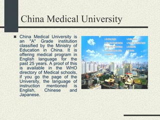 China Medical University China Medical University is an "A" Grade institution classified by the Ministry of Education in China. It is offering medical program in English language for the past 25 years. A proof of this is available in the WHO directory of Medical schools, if you go the page of the University, the language of instruction mentioned is English, Chinese and Japanese.  
