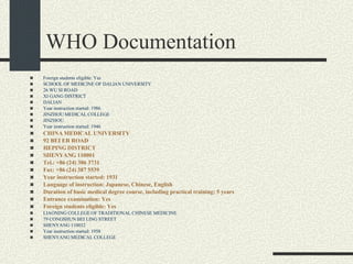 WHO Documentation Foreign students eligible: Yes SCHOOL OF MEDICINE OF DALIAN UNIVERSITY 26 WU SI ROAD XI GANG DISTRICT DALIAN Year instruction started: 1986 JINZHOU MEDICAL COLLEGE JINZHOU Year instruction started: 1946 CHINA MEDICAL UNIVERSITY 92 BEI ER ROAD HEPING DISTRICT SHENYANG 110001 Tel.: +86 (24) 386 3731 Fax: +86 (24) 387 5539 Year instruction started: 1931 Language of instruction: Japanese, Chinese, English Duration of basic medical degree course, including practical training: 5 years Entrance examination: Yes Foreign students eligible: Yes LIAONING COLLEGE OF TRADITIONAL CHINESE MEDICINE 79 CONGSHUN BEI LING STREET SHENYANG 110032 Year instruction started: 1958 SHENYANG MEDICAL COLLEGE 