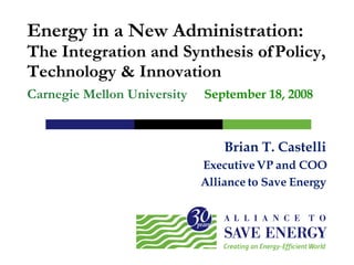 Brian T. Castelli Executive VP and COO Alliance to Save Energy Energy in a New Administration: The Integration and Synthesis   of Policy, Technology & Innovation Carnegie Mellon University September 18, 2008  