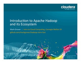 ©	
  2010	
  –	
  2015	
  Cloudera,	
  Inc.	
  All	
  Rights	
  Reserved	
  
Introduc=on	
  to	
  Apache	
  Hadoop	
  	
  
and	
  its	
  Ecosystem	
  
Mark	
  Grover	
  	
  |	
  	
  Intro	
  to	
  Cloud	
  Compu=ng,	
  Carnegie	
  Mellon	
  SV	
  
github.com/markgrover/hadoop-­‐intro-­‐fast	
  
©	
  Copyright	
  2010-­‐2014	
  	
  
	
  	
  	
  	
  	
  Cloudera,	
  Inc.	
  	
  	
  
	
  	
  	
  	
  	
  All	
  rights	
  reserved.	
  	
  	
  
 