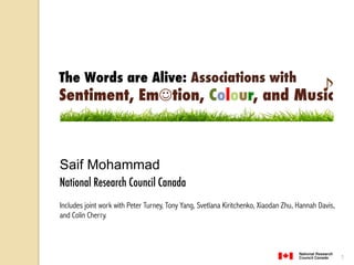 The Words are Alive: Associations with 
Sentiment, Em!tion, Colour, and Music! 
"èãèØ—rÊØ¹ 
èãèØ—rÊØ¹ 
èãèØ—rÊØ¹ 
èãèØ—rÊØ¹ 
èãèØ—rÊØ¹ 
èãèØ—rÊØ¹ 
èãèØ—rÊØ¹ 
èãèØ—rÊØ¹ 
èãèØ—rÊØ¹ 
èãèØ—rÊØ¹ 
èãèØ—rÊØ¹ 
èãèØ—rÊØ¹ 
èãèØ—rÊØ¹ 
Saif Mohammad 
National Research Council Canada 
 
Includes joint work with Peter Turney, Tony Yang, Svetlana Kiritchenko, Xiaodan Zhu, Hannah Davis, 
and Colin Cherry. 
1 
#—Ã—Øã«Ã¢AèÜ«¡ØÊÂ;«ã—ØãèØ—ʈ 
+DQQDK'DYLVDQG6DLI0RKDPPDG 
#—Ã—Øã«Ã¢AèÜ«¡ØÊÂ;«ã—ØãèØ—ʈ 
+DQQDK'DYLVDQG6DLI0RKDPPDG 
#—Ã—Øã«Ã¢AèÜ«¡ØÊÂ;«ã—ØãèØ—ʈ 
+DQQDK'DYLVDQG6DLI0RKDPPDG 
#—Ã—Øã«Ã¢AèÜ«¡ØÊÂ;«ã—ØãèØ—ʈ 
+DQQDK'DYLVDQG6DLI0RKDPPDG 
#—Ã—Øã«Ã¢AèÜ«¡ØÊÂ;«ã—ØãèØ—ʈ 
+DQQDK'DYLVDQG6DLI0RKDPPDG 
#—Ã—Øã«Ã¢AèÜ«¡ØÊÂ;«ã—ØãèØ—ʈ 
+DQQDK'DYLVDQG6DLI0RKDPPDG 
#—Ã—Øã«Ã¢AèÜ«¡ØÊÂ;«ã—ØãèØ—ʈ 
+DQQDK'DYLVDQG6DLI0RKDPPDG 
#—Ã—Øã«Ã¢AèÜ«¡ØÊÂ;«ã—ØãèØ—ʈ 
#—Ã—Øã«Ã¢AèÜ«¡ØÊÂ;«ã—ØãèØ—ʈ 
+DQQDK'DYLVDQG6DLI0RKDPPDG 
#—Ã—Øã«Ã¢AèÜ«¡ØÊÂ;«ã—ØãèØ—ʈ 
#—Ã—Øã«Ã¢AèÜ«¡ØÊÂ;«ã—ØãèØ—ʈ 
+DQQDK'DYLVDQG6DLI0RKDPPDG 
#—Ã—Øã«Ã¢AèÜ«¡ØÊÂ;«ã—ØãèØ—ʈ 
+DQQDK'DYLVDQG6DLI0RKDPPDG 
#—Ã—Øã«Ã¢AèÜ«¡ØÊÂ;«ã—ØãèØ—ʈ 
+DQQDK'DYLVDQG6DLI0RKDPPDG 
#—Ã—Øã«Ã¢AèÜ«¡ØÊÂ;«ã—ØãèØ—ʈ 
+DQQDK'DYLVDQG6DLI0RKDPPDG 
 
 