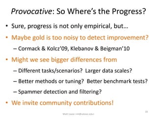 Provocative: So Where’s the Progress?
• Sure, progress is not only empirical, but…
• Maybe gold is too noisy to detect improvement?
– Cormack & Kolcz’09, Klebanov & Beigman’10
• Might we see bigger differences from
– Different tasks/scenarios? Larger data scales?
– Better methods or tuning? Better benchmark tests?
– Spammer detection and filtering?
• We invite community contributions!
18
Matt Lease <ml@utexas.edu>
 