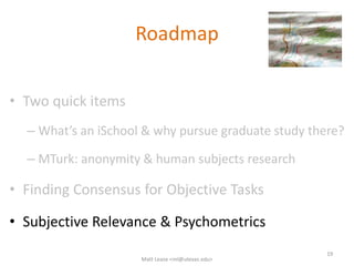Roadmap
• Two quick items
– What’s an iSchool & why pursue graduate study there?
– MTurk: anonymity & human subjects research
• Finding Consensus for Objective Tasks
• Subjective Relevance & Psychometrics
19
Matt Lease <ml@utexas.edu>
 