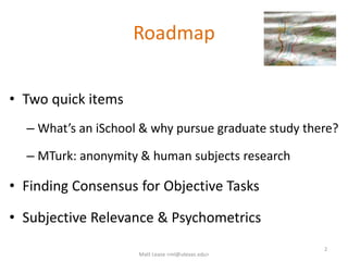 Roadmap
• Two quick items
– What’s an iSchool & why pursue graduate study there?
– MTurk: anonymity & human subjects research
• Finding Consensus for Objective Tasks
• Subjective Relevance & Psychometrics
2
Matt Lease <ml@utexas.edu>
 