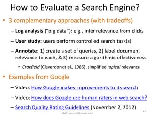 How to Evaluate a Search Engine?
• 3 complementary approaches (with tradeoffs)
– Log analysis (“big data”): e.g., infer relevance from clicks
– User study: users perform controlled search task(s)
– Annotate: 1) create a set of queries, 2) label document
relevance to each, & 3) measure algorithmic effectiveness
• Cranfield (Cleverdon et al., 1966), simplified topical relevance
• Examples from Google
– Video: How Google makes improvements to its search
– Video: How does Google use human raters in web search?
– Search Quality Rating Guidelines (November 2, 2012) 21
Matt Lease <ml@utexas.edu>
 