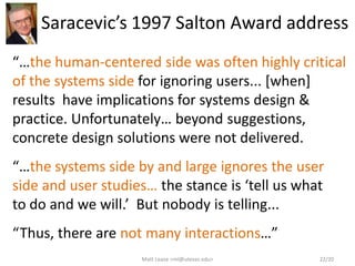 Saracevic’s 1997 Salton Award address
“…the human-centered side was often highly critical
of the systems side for ignoring users... [when]
results have implications for systems design &
practice. Unfortunately… beyond suggestions,
concrete design solutions were not delivered.
“…the systems side by and large ignores the user
side and user studies… the stance is ‘tell us what
to do and we will.’ But nobody is telling...
“Thus, there are not many interactions…”
Matt Lease <ml@utexas.edu> 22/20
 