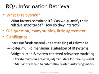 RQs: Information Retrieval
• What is relevance?
– What factors constitute it? Can we quantify their
relative importance? How do they interact?
• Old question, many studies, little agreement
• Significance
– Increase fundamental understanding of relevance
– Foster multi-dimensional evaluation of IR systems
– Bridge human & system-centered relevance modeling
• Create multi-dimensional judgment data for training & eval
• Motivate research to automatically infer underlying factors
Matt Lease <ml@utexas.edu> 23/20
 