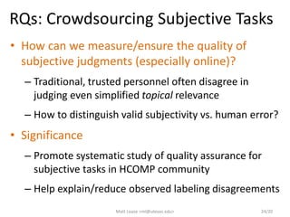 RQs: Crowdsourcing Subjective Tasks
• How can we measure/ensure the quality of
subjective judgments (especially online)?
– Traditional, trusted personnel often disagree in
judging even simplified topical relevance
– How to distinguish valid subjectivity vs. human error?
• Significance
– Promote systematic study of quality assurance for
subjective tasks in HCOMP community
– Help explain/reduce observed labeling disagreements
Matt Lease <ml@utexas.edu> 24/20
 