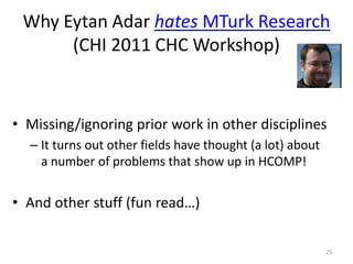 Why Eytan Adar hates MTurk Research
(CHI 2011 CHC Workshop)
• Missing/ignoring prior work in other disciplines
– It turns out other fields have thought (a lot) about
a number of problems that show up in HCOMP!
• And other stuff (fun read…)
25
 