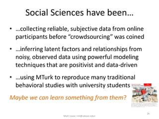 Social Sciences have been…
• …collecting reliable, subjective data from online
participants before “crowdsourcing” was coined
• …inferring latent factors and relationships from
noisy, observed data using powerful modeling
techniques that are positivist and data-driven
• …using MTurk to reproduce many traditional
behavioral studies with university students
Maybe we can learn something from them?
Matt Lease <ml@utexas.edu>
26
 