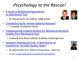 Pscychology to the Rescue!
• A Guide to Behavioral Experiments
on Mechanical Turk
– W. Mason and S. Suri (2010). SSRN online.
• Crowdsourcing for Human Subjects Research
– L. Schmidt (CrowdConf 2010)
• Crowdsourcing Content Analysis for Behavioral Research:
Insights from Mechanical Turk
– Conley & Tosti-Kharas (2010). Academy of Management
• Amazon's Mechanical Turk : A New Source of
Inexpensive, Yet High-Quality, Data?
– M. Buhrmester et al. (2011). Perspectives… 6(1):3-5.
– see also: Amazon Mechanical Turk Guide for Social Scientists
27/20
 